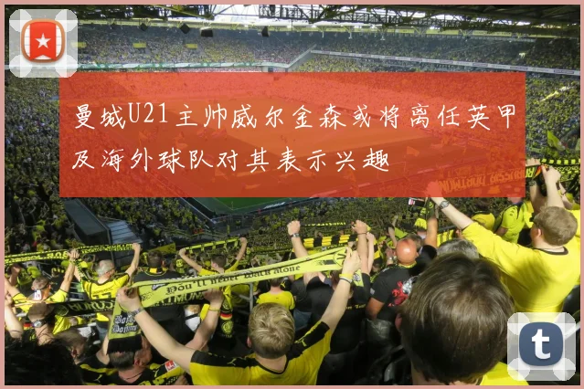 曼城U21主帅威尔金森或将离任英甲及海外球队对其表示兴趣