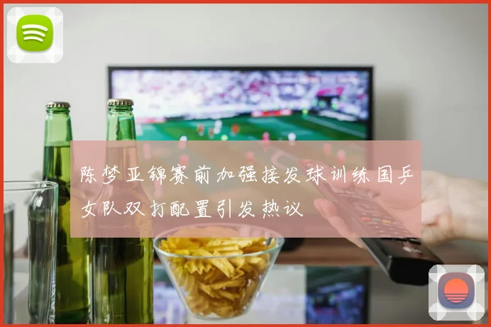 陈梦亚锦赛前加强接发球训练国乒女队双打配置引发热议