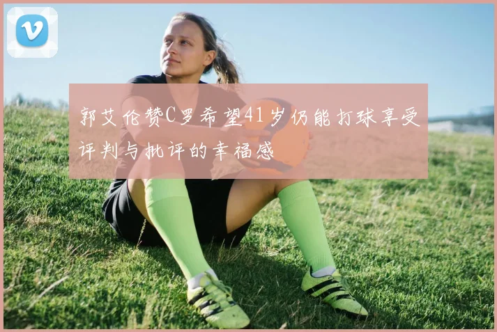 郭艾伦赞C罗希望41岁仍能打球享受评判与批评的幸福感