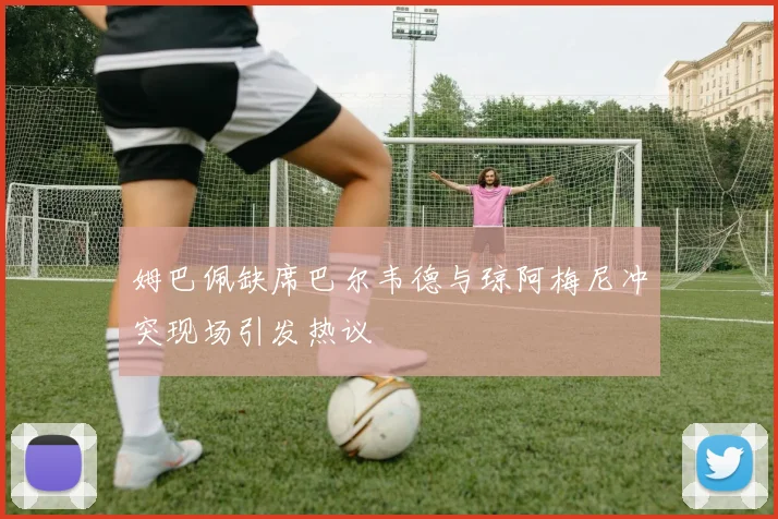 姆巴佩缺席巴尔韦德与琼阿梅尼冲突现场引发热议
