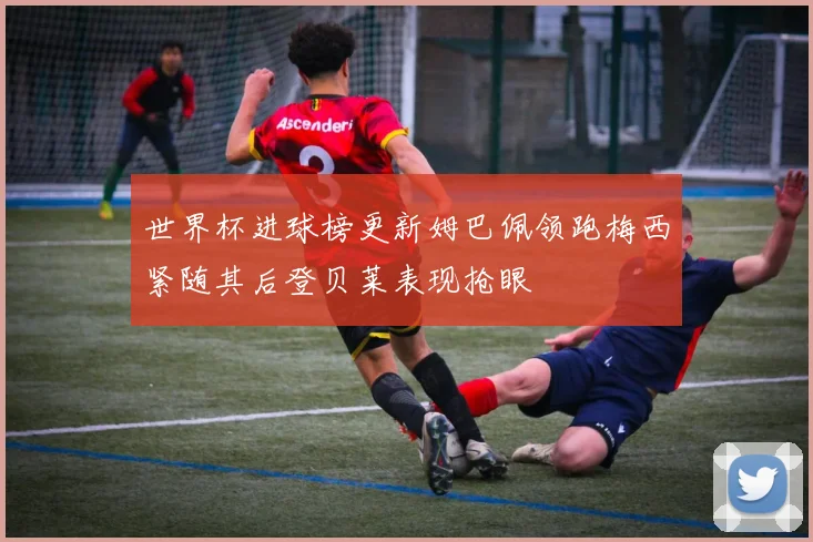 世界杯进球榜更新姆巴佩领跑梅西紧随其后登贝莱表现抢眼