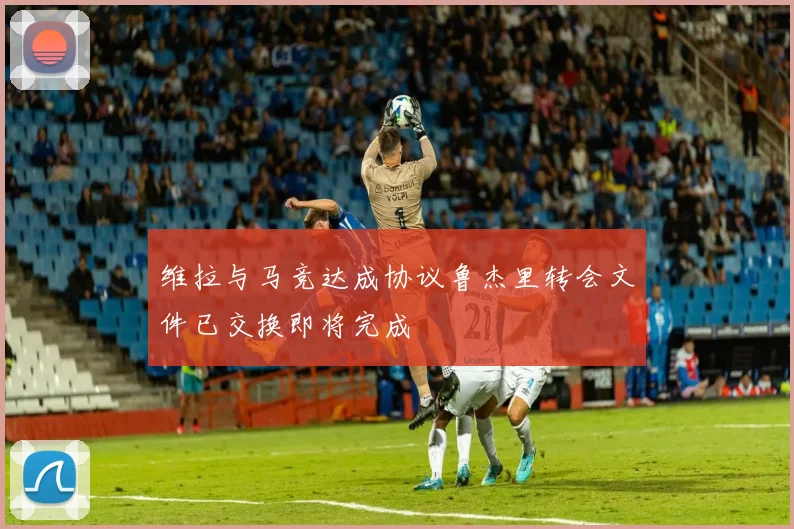 维拉与马竞达成协议鲁杰里转会文件已交换即将完成