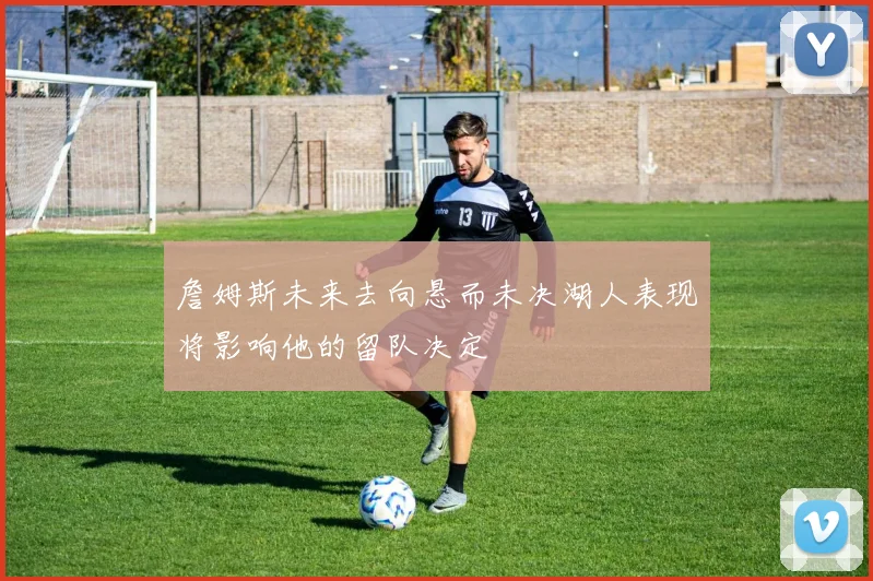 詹姆斯未来去向悬而未决湖人表现将影响他的留队决定