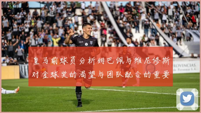 皇马前球员分析姆巴佩与维尼修斯对金球奖的渴望与团队配合的重要性