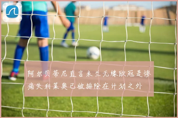 阿尔贝蒂尼直言米兰无缘欧冠是惨痛失利莱奥已被排除在计划之外