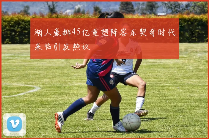 湖人豪掷45亿重塑阵容东契奇时代来临引发热议