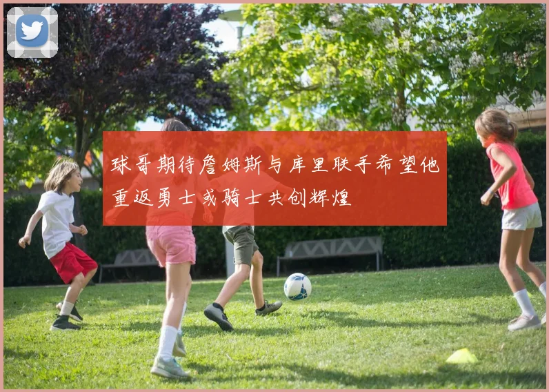 球哥期待詹姆斯与库里联手希望他重返勇士或骑士共创辉煌