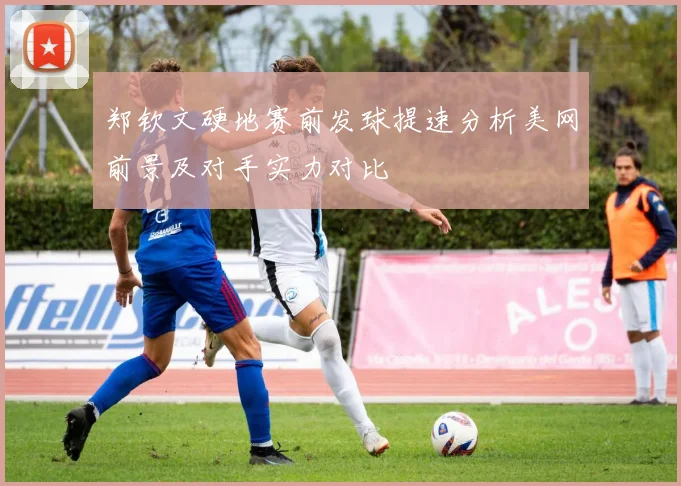 郑钦文硬地赛前发球提速分析美网前景及对手实力对比
