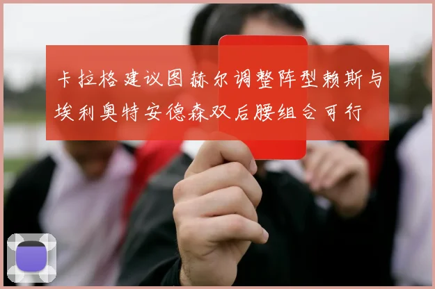 卡拉格建议图赫尔调整阵型赖斯与埃利奥特安德森双后腰组合可行