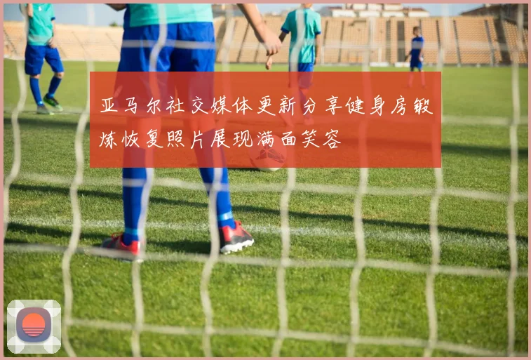 亚马尔社交媒体更新分享健身房锻炼恢复照片展现满面笑容