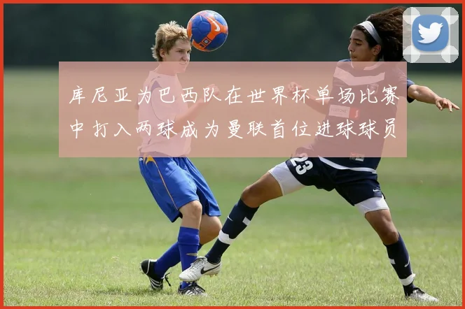 库尼亚为巴西队在世界杯单场比赛中打入两球成为曼联首位进球球员