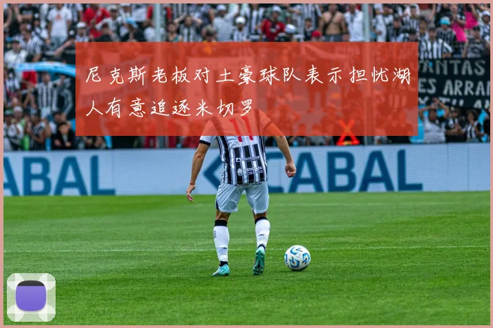 尼克斯老板对土豪球队表示担忧湖人有意追逐米切罗