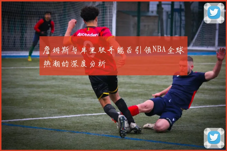 詹姆斯与库里联手能否引领NBA全球热潮的深度分析