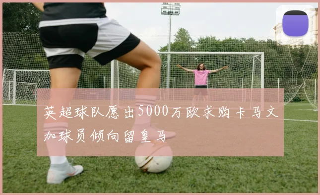 英超球队愿出5000万欧求购卡马文加球员倾向留皇马