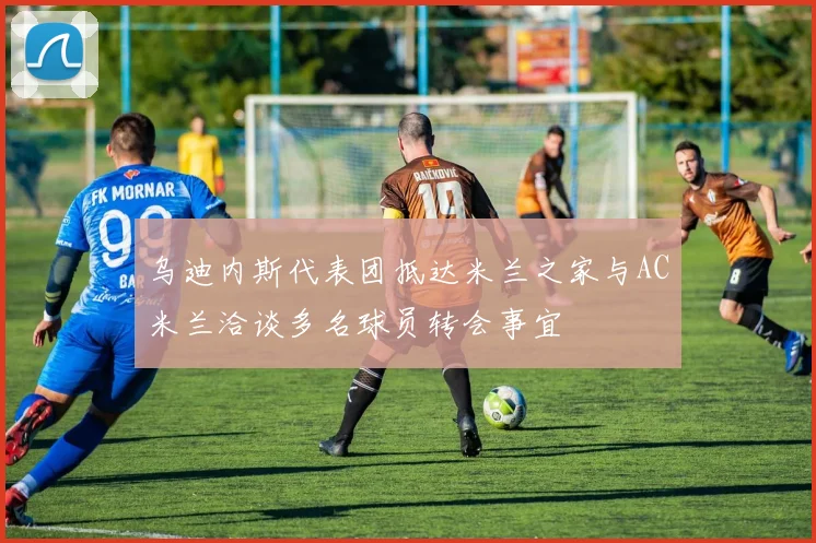 乌迪内斯代表团抵达米兰之家与AC米兰洽谈多名球员转会事宜