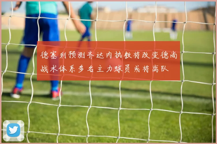 德塞利预测齐达内执教将改变德尚战术体系多名主力球员或将离队