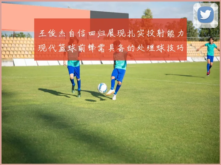 王俊杰自信回归展现扎实投射能力现代篮球前锋需具备的处理球技巧