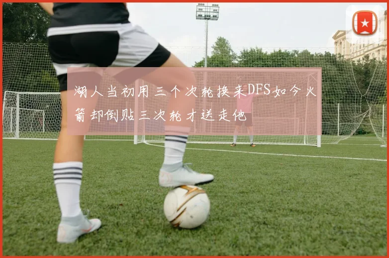 湖人当初用三个次轮换来DFS如今火箭却倒贴三次轮才送走他