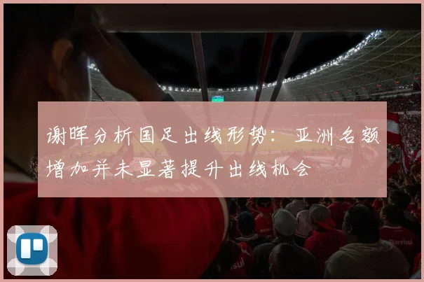 谢晖分析国足出线形势：亚洲名额增加并未显著提升出线机会
