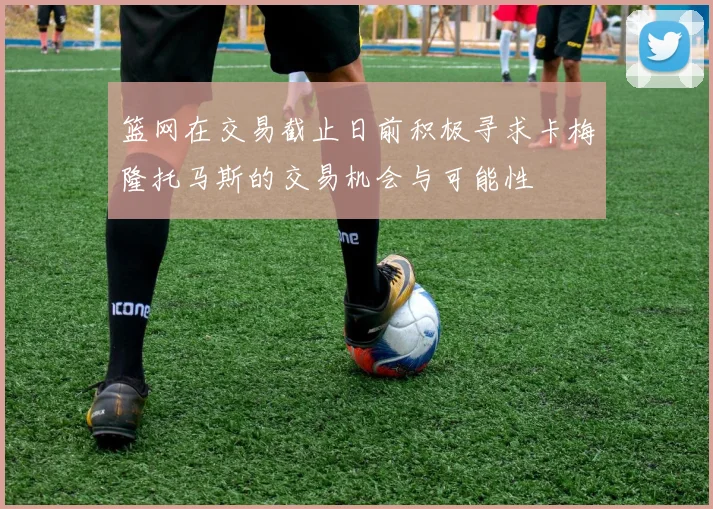 篮网在交易截止日前积极寻求卡梅隆托马斯的交易机会与可能性