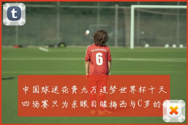 中国球迷花费九万追梦世界杯十天四场赛只为亲眼目睹梅西与C罗的精彩对决