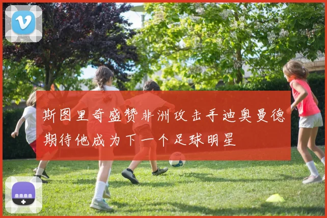 斯图里奇盛赞非洲攻击手迪奥曼德期待他成为下一个足球明星
