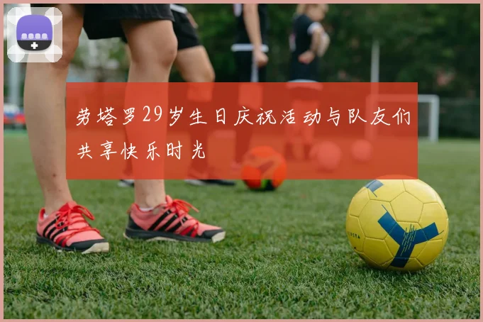 劳塔罗29岁生日庆祝活动与队友们共享快乐时光