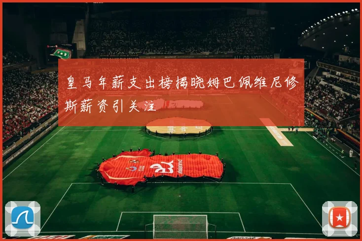 皇马年薪支出榜揭晓姆巴佩维尼修斯薪资引关注