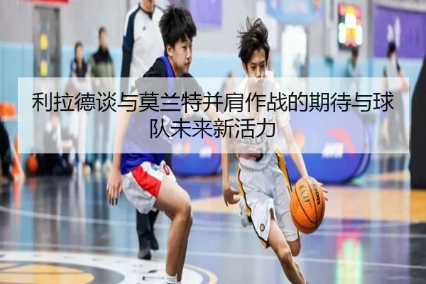 利拉德谈与莫兰特并肩作战的期待与球队未来新活力 | fbsport